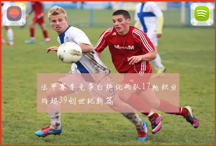 法甲赛季竞争白热化两队17轮积分均超39创世纪新篇