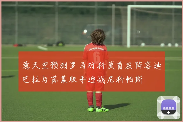 意天空预测罗马对科莫首发阵容迪巴拉与苏莱联手迎战尼科帕斯