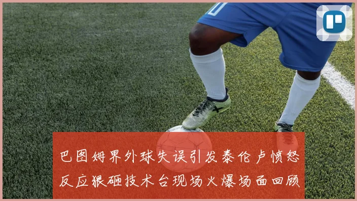 巴图姆界外球失误引发泰伦卢愤怒反应狠砸技术台现场火爆场面回顾