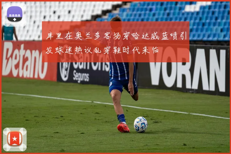 库里在奥兰多客场穿哈达威蓝喷引发球迷热议乱穿鞋时代来临