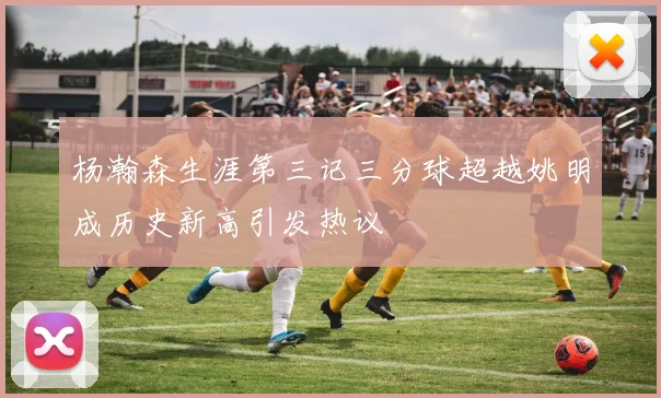 杨瀚森生涯第三记三分球超越姚明成历史新高引发热议