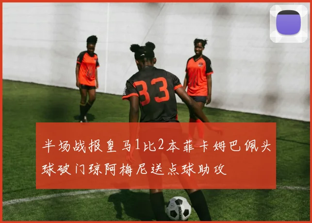 半场战报皇马1比2本菲卡姆巴佩头球破门琼阿梅尼送点球助攻