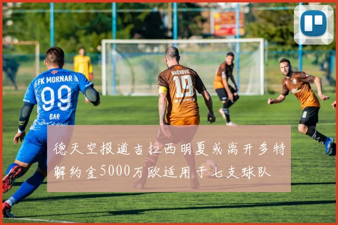 德天空报道吉拉西明夏或离开多特解约金5000万欧适用于七支球队