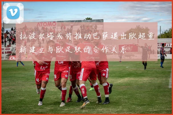 拉波尔塔或将推动巴萨退出欧超重新建立与欧足联的合作关系