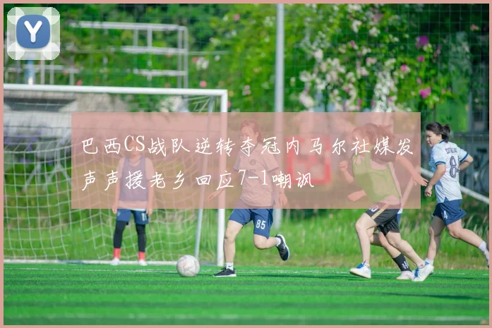 巴西CS战队逆转夺冠内马尔社媒发声声援老乡回应7-1嘲讽