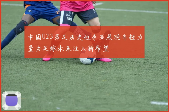 中国U23男足历史性夺亚展现年轻力量为足球未来注入新希望