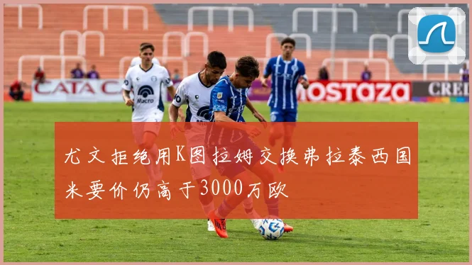 尤文拒绝用K图拉姆交换弗拉泰西国米要价仍高于3000万欧