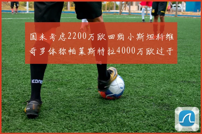 国米考虑2200万欧回购小斯坦科维奇罗体称帕莱斯特拉4000万欧过于昂贵