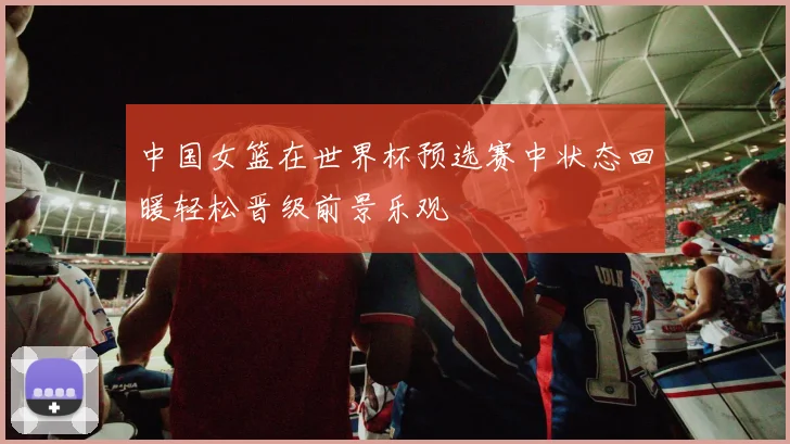 中国女篮在世界杯预选赛中状态回暖轻松晋级前景乐观
