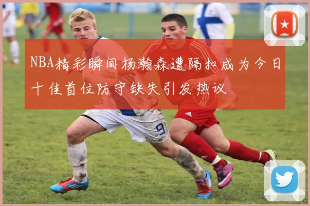 NBA精彩瞬间杨瀚森遭隔扣成为今日十佳首位防守缺失引发热议