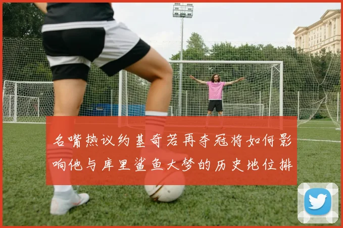 名嘴热议约基奇若再夺冠将如何影响他与库里鲨鱼大梦的历史地位排名