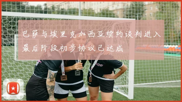 巴萨与埃里克加西亚续约谈判进入最后阶段初步协议已达成