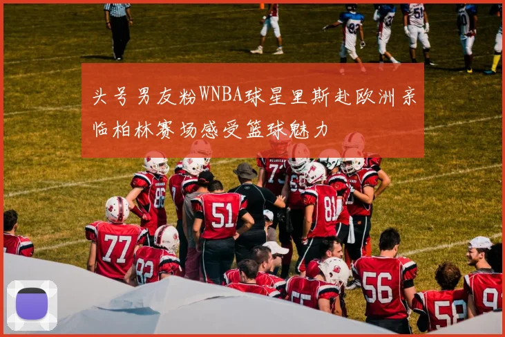 头号男友粉WNBA球星里斯赴欧洲亲临柏林赛场感受篮球魅力