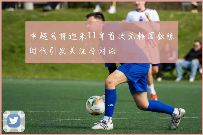 中超或将迎来11年首次无韩国教练时代引发关注与讨论