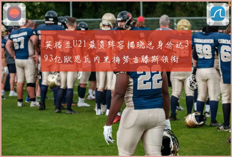 英格兰U21最贵阵容揭晓总身价达393亿欧恩瓦内里梅努吉滕斯领衔