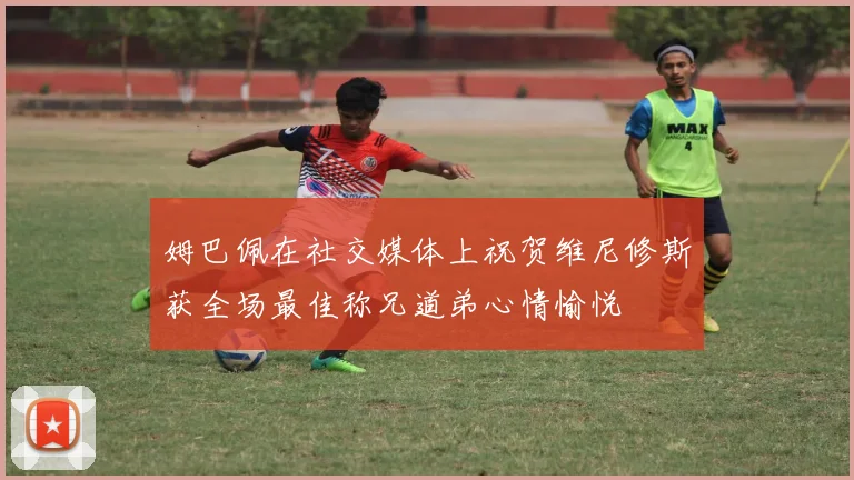 姆巴佩在社交媒体上祝贺维尼修斯获全场最佳称兄道弟心情愉悦