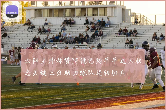 太阳主帅称赞阿德巴约早早进入状态关键三分助力球队逆转胜利