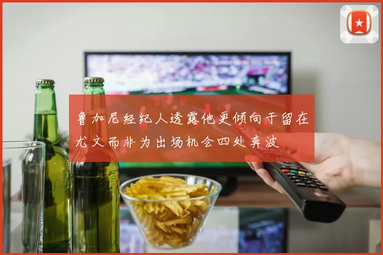 鲁加尼经纪人透露他更倾向于留在尤文而非为出场机会四处奔波