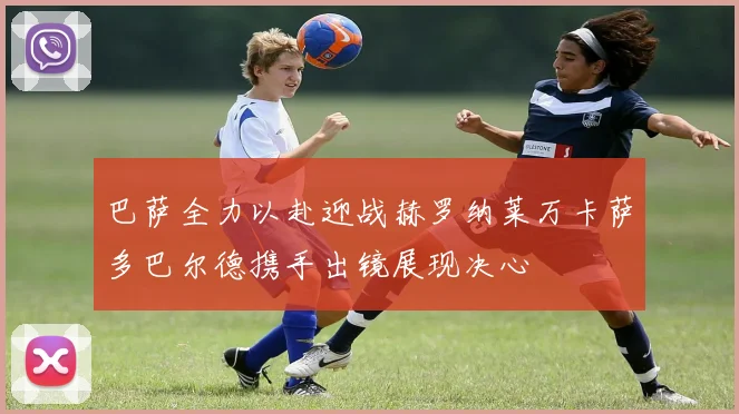 巴萨全力以赴迎战赫罗纳莱万卡萨多巴尔德携手出镜展现决心