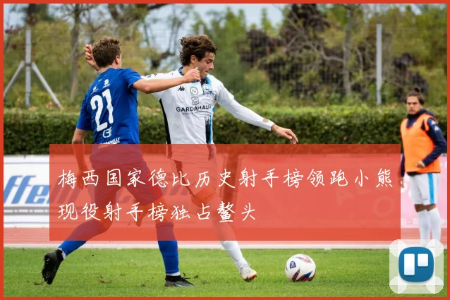 梅西国家德比历史射手榜领跑小熊现役射手榜独占鳌头