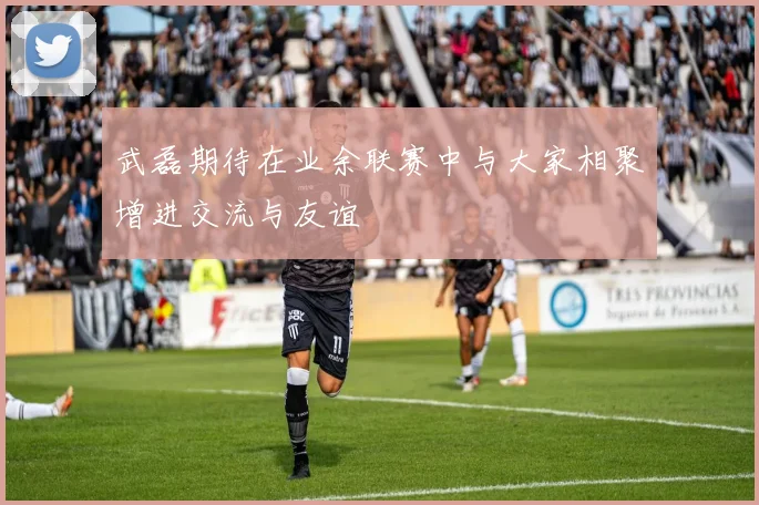 武磊期待在业余联赛中与大家相聚增进交流与友谊