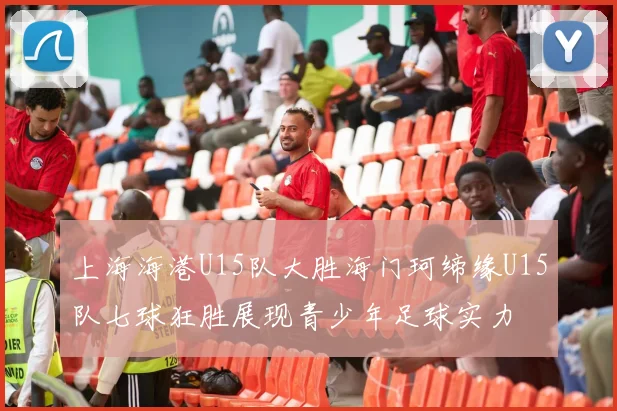 上海海港U15队大胜海门珂缔缘U15队七球狂胜展现青少年足球实力