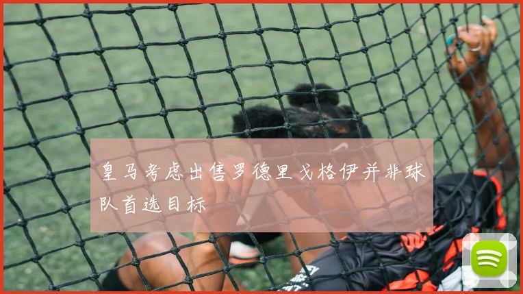 皇马考虑出售罗德里戈格伊并非球队首选目标