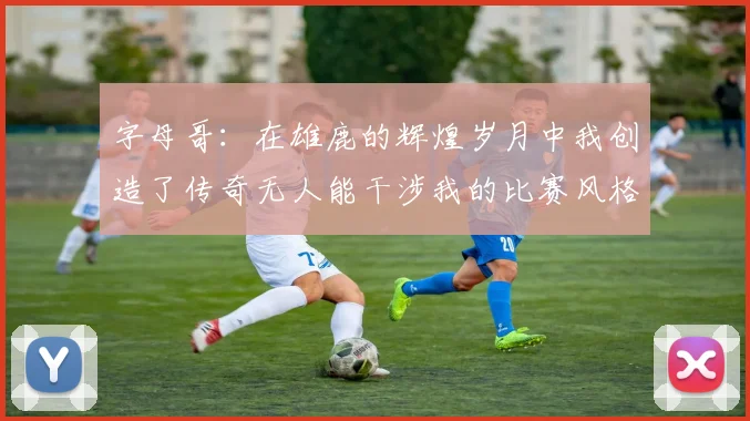 字母哥：在雄鹿的辉煌岁月中我创造了传奇无人能干涉我的比赛风格