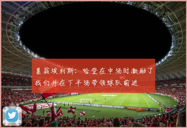基翁埃利斯：哈登在中场时激励了我们并在下半场带领球队前进