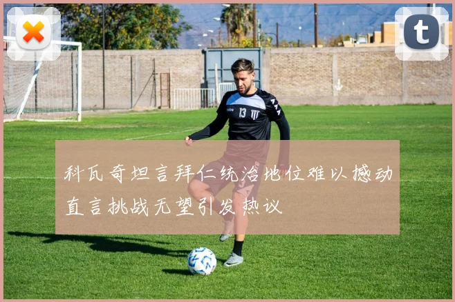 科瓦奇坦言拜仁统治地位难以撼动直言挑战无望引发热议