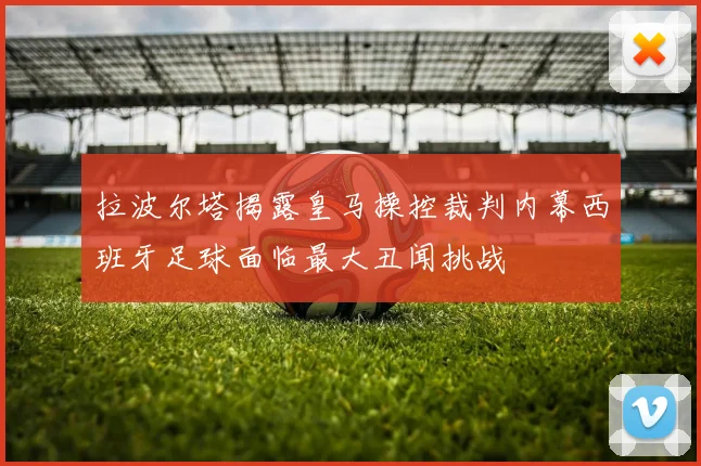 拉波尔塔揭露皇马操控裁判内幕西班牙足球面临最大丑闻挑战
