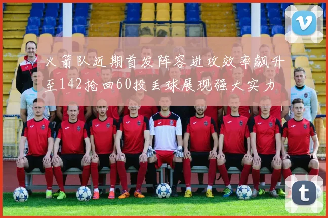 火箭队近期首发阵容进攻效率飙升至142抢回60投丢球展现强大实力