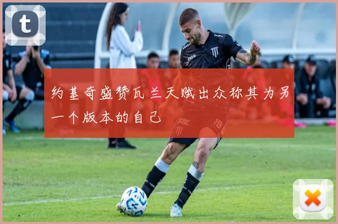 约基奇盛赞瓦兰天赋出众称其为另一个版本的自己